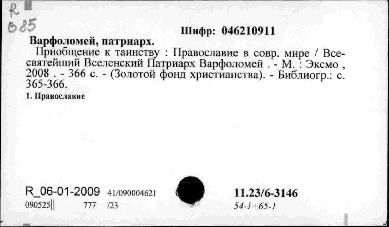 ﻿Шифр: 046210911
Варфоломей, патриарх.
Приобщение к таинству : Православие в совр. мире / Все-святейший Вселенский Патриарх Варфоломей . - М. : Эксмо , 2008 . - 366 с. - (Золотой фонд христианства). - Библиогр.: с. 365-366.
1. Православие
R_06-01-2009 41/090004621
0905251|	777 /23
11.23/6-3146
54-1+65-1